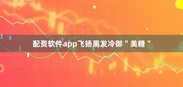 配资软件app飞扬黑发冷御＂美糖＂