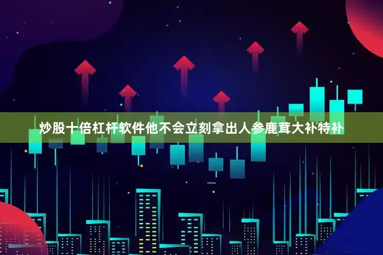 炒股十倍杠杆软件他不会立刻拿出人参鹿茸大补特补