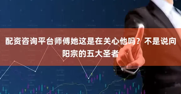 配资咨询平台师傅她这是在关心他吗？不是说向阳宗的五大圣者
